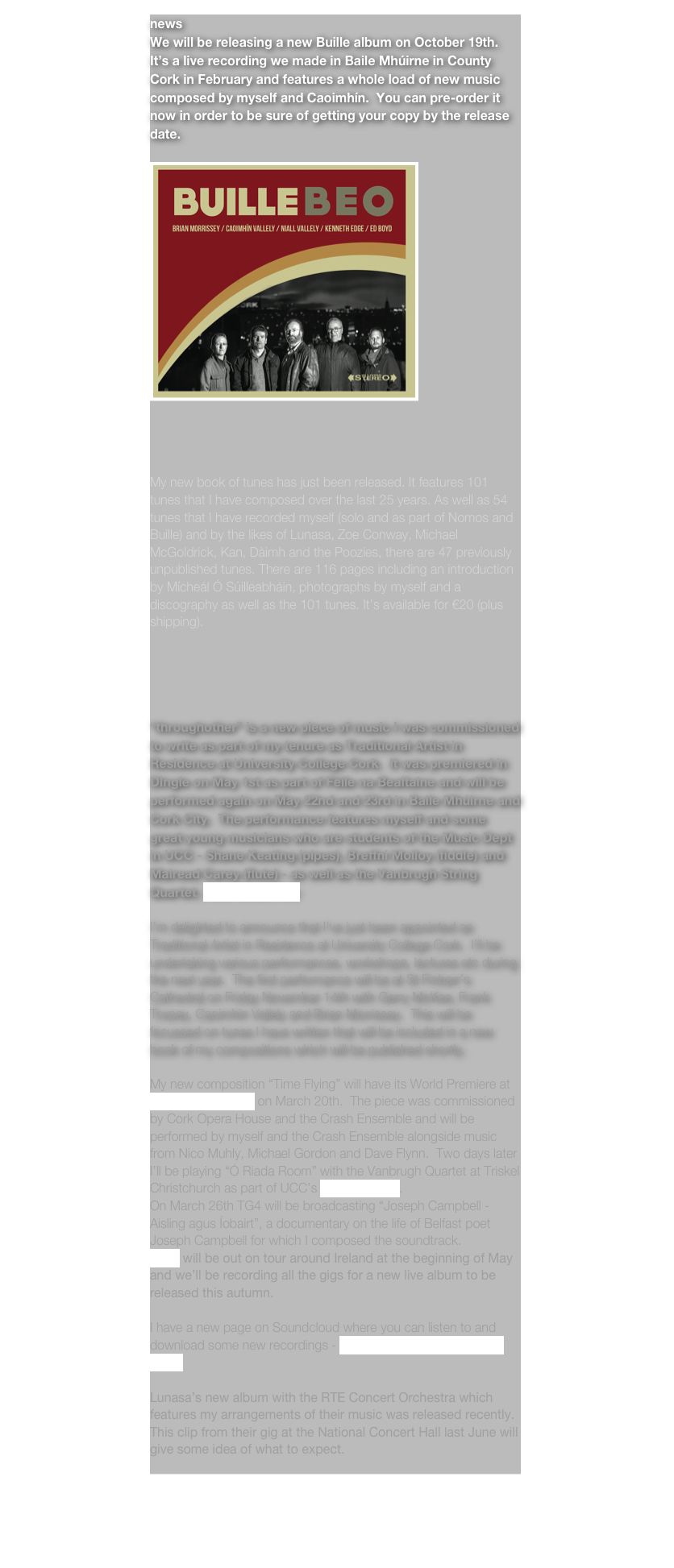 news
We will be releasing a new Buille album on October 19th.  It’s a live recording we made in Baile Mhúirne in County Cork in February and features a whole load of new music composed by myself and Caoimhín.  You can pre-order it  now in order to be sure of getting your copy by the release date.

￼




My new book of tunes has just been released. It features 101 tunes that I have composed over the last 25 years. As well as 54 tunes that I have recorded myself (solo and as part of Nomos and Buille) and by the likes of Lunasa, Zoe Conway, Michael McGoldrick, Kan, Dàimh and the Poozies, there are 47 previously unpublished tunes. There are 116 pages including an introduction by Mícheál Ó Súilleabháin, photographs by myself and a discography as well as the 101 tunes. It’s available for €20 (plus shipping).





“throughother” is a new piece of music I was commissioned to write as part of my tenure as Traditional Artist in Residence at University College Cork.  It was premiered in DIngle on May 1st as part of Féile na Bealtaine and will be performed again on May 22nd and 23rd in Baile Mhúirne and Cork City.  The performance features myself and some great young musicians who are students of the Music Dept in UCC - Shane Keating (pipes), Breffni Molloy (fiddle) and Mairead Carey (flute) - as well as the Vanbrugh String Quartet. more details here

I’m delighted to announce that I’ve just been appointed as Traditional Artist in Residence at University College Cork.  I’ll be undertaking various performances, workshops, lectures etc during the next year.  The first performance will be at St Finbarr’s Cathedral on Friday November 14th with Gerry McKee, Frank Torpey, Caoimhín Vallely and Brian Morrissey.  This will be focussed on tunes I have written that will be included in a new book of my compositions which will be published shortly.

My new composition “Time Flying” will have its World Premiere at Cork Opera House on March 20th.  The piece was commissioned by Cork Opera House and the Crash Ensemble and will be performed by myself and the Crash Ensemble alongside music from Nico Muhly, Michael Gordon and Dave Flynn.  Two days later I’ll be playing “Ó Riada Room” with the Vanbrugh Quartet at Triskel Christchurch as part of UCC’s Fuaim Festival.
On March 26th TG4 will be broadcasting “Joseph Campbell - Aisling agus Íobairt”, a documentary on the life of Belfast poet Joseph Campbell for which I composed the soundtrack.
Buille will be out on tour around Ireland at the beginning of May and we’ll be recording all the gigs for a new live album to be released this autumn.

I have a new page on Soundcloud where you can listen to and download some new recordings - https://soundcloud.com/niall-vallely

Lunasa’s new album with the RTE Concert Orchestra which features my arrangements of their music was released recently. This clip from their gig at the National Concert Hall last June will give some idea of what to expect.

